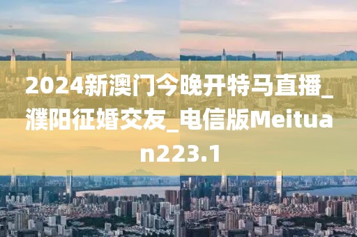 2024新澳門(mén)今晚開(kāi)特馬直播_濮陽(yáng)征婚交友_電信版Meituan223.1