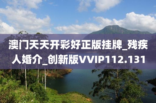 澳門天天開彩好正版掛牌_殘疾人婚介_創(chuàng)新版VVIP112.131