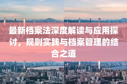 最新檔案法深度解讀與應(yīng)用探討，規(guī)則實(shí)踐與檔案管理的結(jié)合之道
