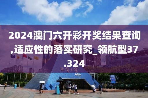 2024澳門六開彩開獎(jiǎng)結(jié)果查詢,適應(yīng)性的落實(shí)研究_領(lǐng)航型37.324