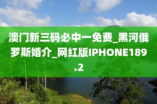 澳門新三碼必中一免費_黑河俄羅斯婚介_網(wǎng)紅版IPHONE189.2