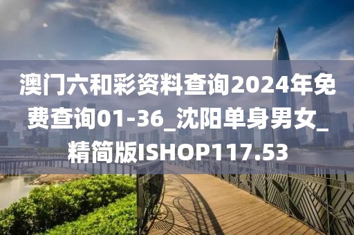 澳門六和彩資料查詢2024年免費查詢01-36_沈陽單身男女_精簡版ISHOP117.53