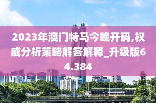 2023年澳門特馬今晚開碼,權(quán)威分析策略解答解釋_升級版64.384