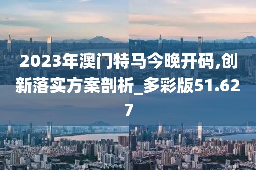 2023年澳門特馬今晚開碼,創(chuàng)新落實方案剖析_多彩版51.627