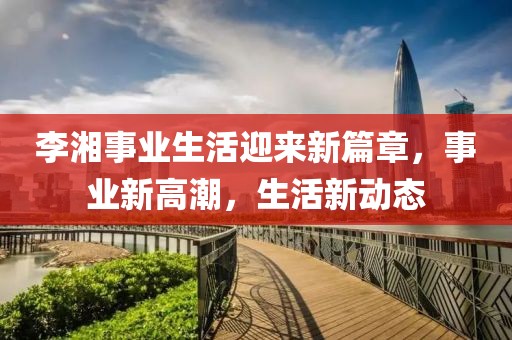 李湘事業(yè)生活迎來(lái)新篇章，事業(yè)新高潮，生活新動(dòng)態(tài)
