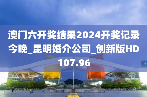 澳門六開獎結(jié)果2024開獎記錄今晚_昆明婚介公司_創(chuàng)新版HD107.96