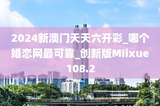 2024新澳門天天六開彩_哪個婚戀網(wǎng)最可靠_創(chuàng)新版MIixue108.2