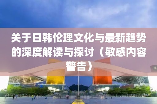 關(guān)于日韓倫理文化與最新趨勢(shì)的深度解讀與探討（敏感內(nèi)容警告）