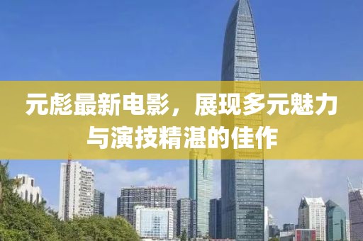 元彪最新電影，展現(xiàn)多元魅力與演技精湛的佳作