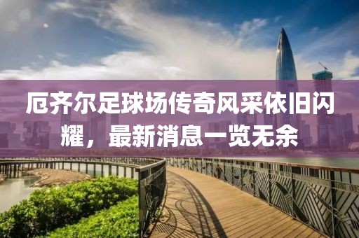 厄齊爾足球場傳奇風采依舊閃耀，最新消息一覽無余