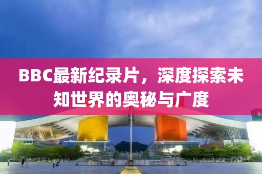 BBC最新紀錄片，深度探索未知世界的奧秘與廣度
