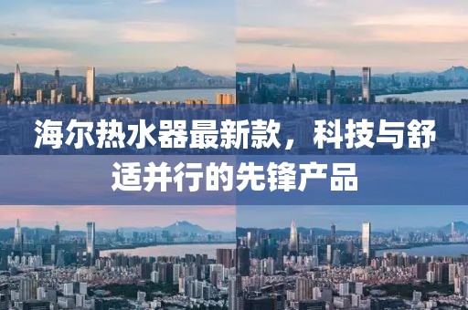 海爾熱水器最新款，科技與舒適并行的先鋒產(chǎn)品