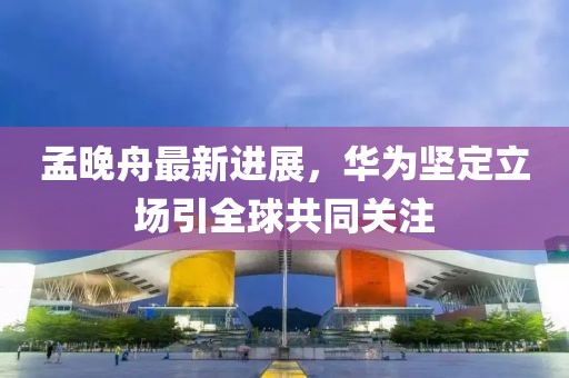 孟晚舟最新進展，華為堅定立場引全球共同關(guān)注