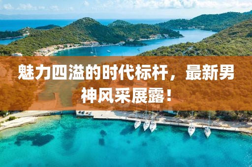 魅力四溢的時代標桿，最新男神風采展露！