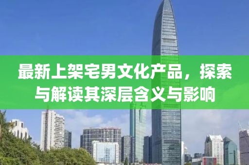 最新上架宅男文化產(chǎn)品，探索與解讀其深層含義與影響