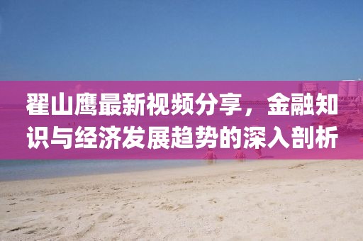 翟山鷹最新視頻分享，金融知識(shí)與經(jīng)濟(jì)發(fā)展趨勢(shì)的深入剖析