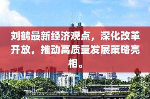 劉鶴最新經(jīng)濟觀點，深化改革開放，推動高質(zhì)量發(fā)展策略亮相。