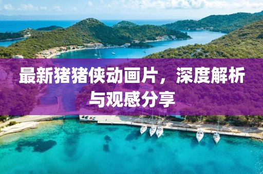 最新豬豬俠動畫片，深度解析與觀感分享
