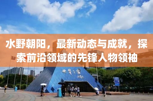 水野朝陽，最新動態(tài)與成就，探索前沿領域的先鋒人物領袖