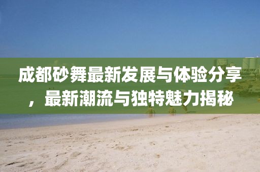 成都砂舞最新發(fā)展與體驗分享，最新潮流與獨特魅力揭秘