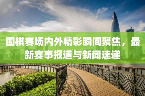 圍棋賽場內(nèi)外精彩瞬間聚焦，最新賽事報(bào)道與新聞速遞