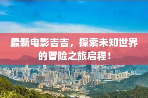 最新電影吉吉，探索未知世界的冒險(xiǎn)之旅啟程！