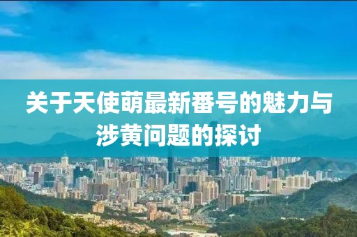 關(guān)于天使萌最新番號的魅力與涉黃問題的探討