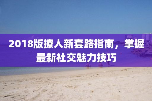 2018版撩人新套路指南，掌握最新社交魅力技巧
