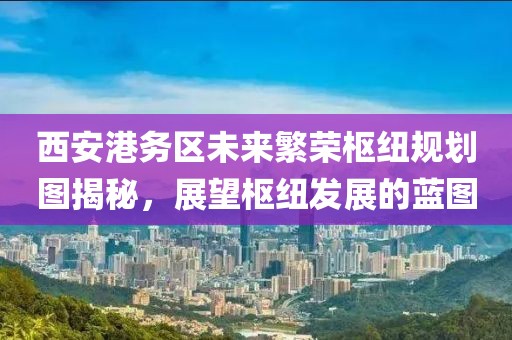 西安港務(wù)區(qū)未來繁榮樞紐規(guī)劃圖揭秘，展望樞紐發(fā)展的藍(lán)圖