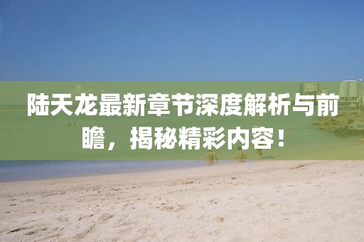 陸天龍最新章節(jié)深度解析與前瞻，揭秘精彩內(nèi)容！