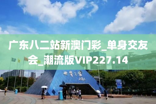 廣東八二站新澳門彩_單身交友會_潮流版VIP227.14