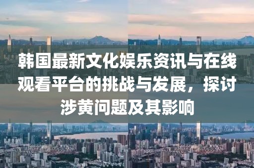 韓國最新文化娛樂資訊與在線觀看平臺的挑戰(zhàn)與發(fā)展，探討涉黃問題及其影響
