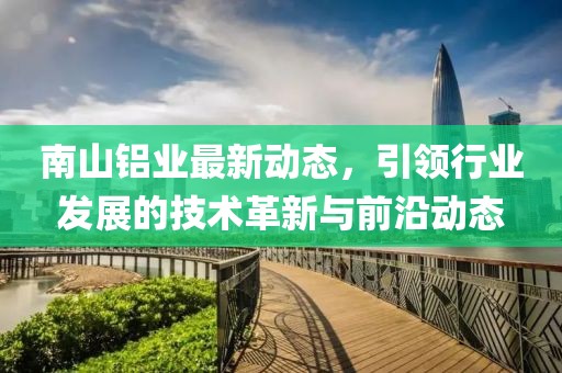 南山鋁業(yè)最新動(dòng)態(tài)，引領(lǐng)行業(yè)發(fā)展的技術(shù)革新與前沿動(dòng)態(tài)