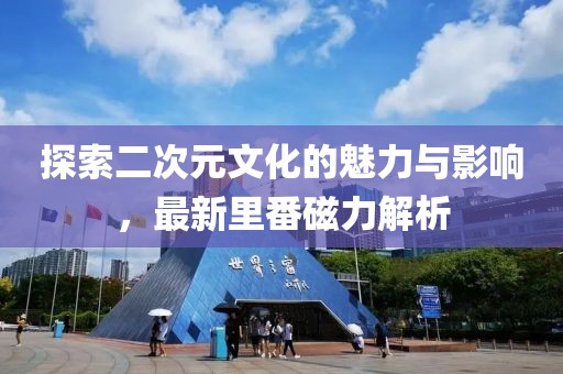 探索二次元文化的魅力與影響，最新里番磁力解析