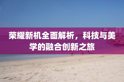 榮耀新機(jī)全面解析，科技與美學(xué)的融合創(chuàng)新之旅