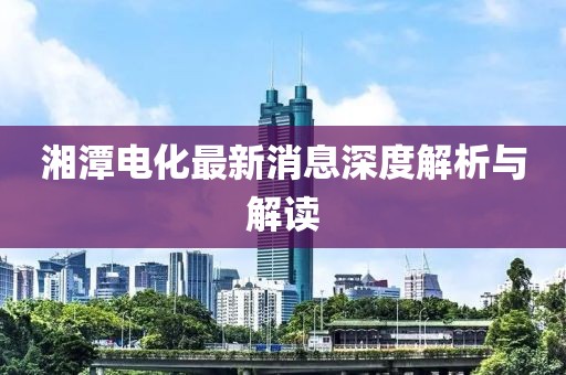 湘潭電化最新消息深度解析與解讀