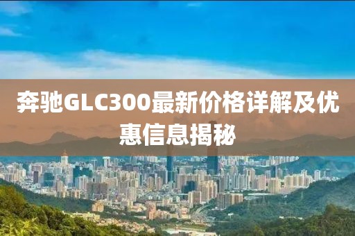 奔馳GLC300最新價格詳解及優(yōu)惠信息揭秘