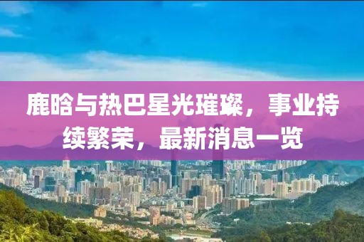 鹿晗與熱巴星光璀璨，事業(yè)持續(xù)繁榮，最新消息一覽