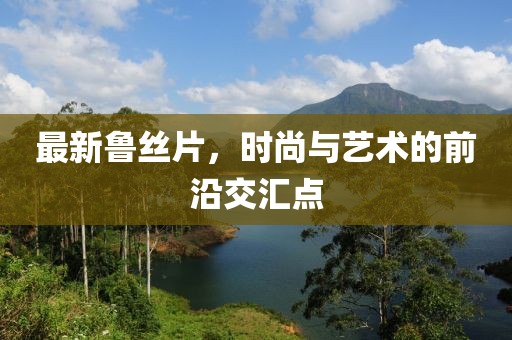 最新魯絲片，時(shí)尚與藝術(shù)的前沿交匯點(diǎn)