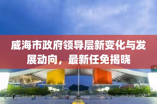 威海市政府領(lǐng)導(dǎo)層新變化與發(fā)展動(dòng)向，最新任免揭曉