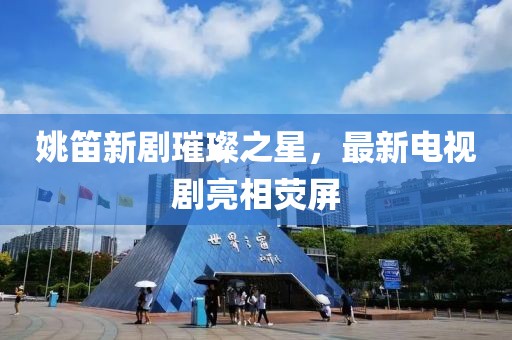 姚笛新劇璀璨之星，最新電視劇亮相熒屏