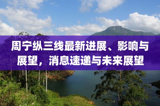 周寧縱三線最新進(jìn)展、影響與展望，消息速遞與未來(lái)展望