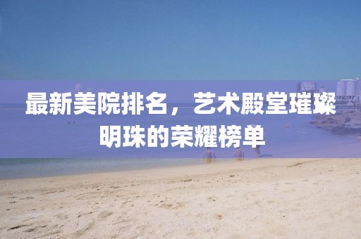 最新美院排名，藝術殿堂璀璨明珠的榮耀榜單