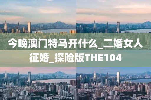 今晚澳門特馬開什么_二婚女人征婚_探險(xiǎn)版THE104