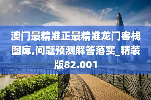澳門最精準(zhǔn)正最精準(zhǔn)龍門客棧圖庫,問題預(yù)測解答落實_精裝版82.001