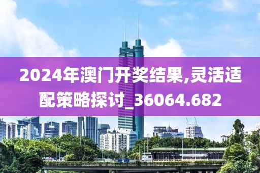 2024年澳門開獎結(jié)果,靈活適配策略探討_36064.682