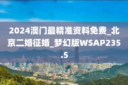 2024澳門最精準(zhǔn)資料免費_北京二婚征婚_夢幻版WSAP235.5