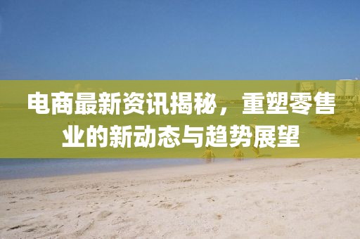 電商最新資訊揭秘，重塑零售業(yè)的新動(dòng)態(tài)與趨勢展望