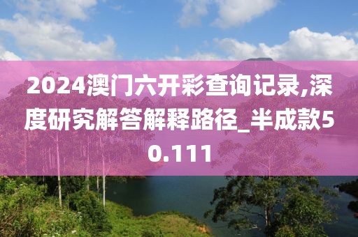 2024澳門(mén)六開(kāi)彩查詢記錄,深度研究解答解釋路徑_半成款50.111