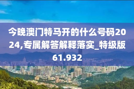 今晚澳門特馬開的什么號碼2024,專屬解答解釋落實_特級版61.932